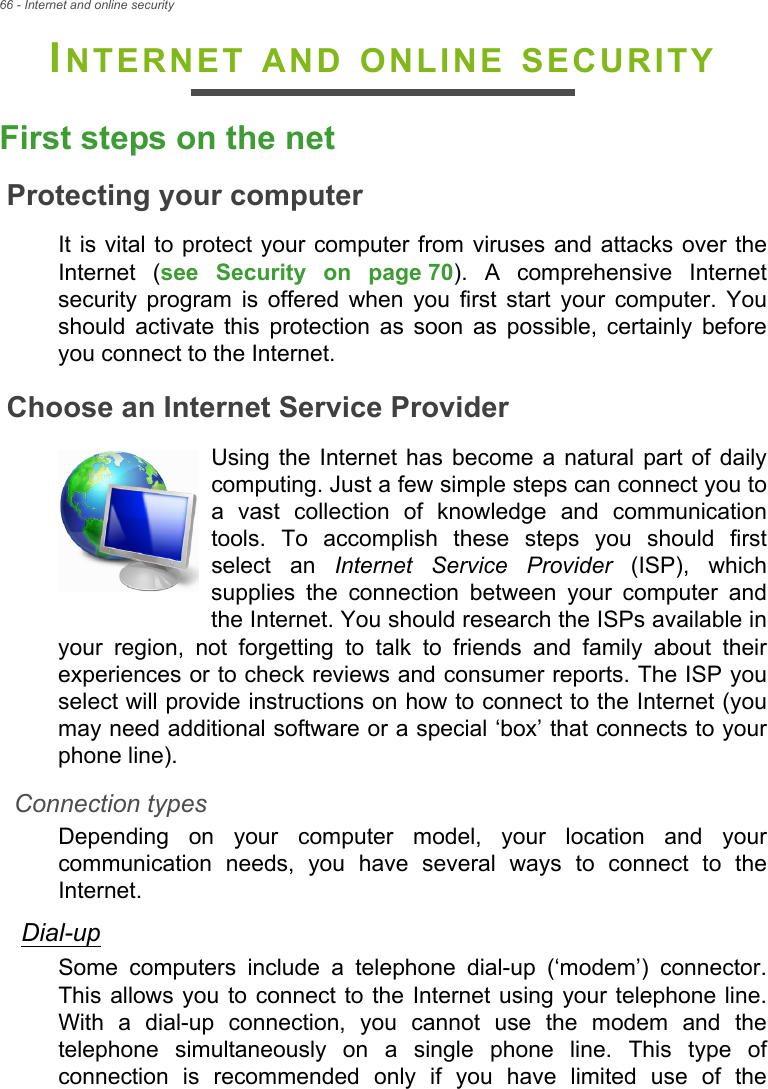 66 - Internet and online securityINTERNET AND ONLINE SECURITYFirst steps on the netProtecting your computerIt is vital to protect your computer from viruses and attacks over the Internet (see Security on page 70). A comprehensive Internet security program is offered when you first start your computer. You should activate this protection as soon as possible, certainly before you connect to the Internet.Choose an Internet Service ProviderUsing the Internet has become a natural part of daily computing. Just a few simple steps can connect you to a vast collection of knowledge and communication tools. To accomplish these steps you should first select an Internet Service Provider (ISP), which supplies the connection between your computer and the Internet. You should research the ISPs available in your region, not forgetting to talk to friends and family about their experiences or to check reviews and consumer reports. The ISP you select will provide instructions on how to connect to the Internet (you may need additional software or a special ‘box’ that connects to your phone line).Connection typesDepending on your computer model, your location and your communication needs, you have several ways to connect to the Internet. Dial-upSome computers include a telephone dial-up (‘modem’) connector. This allows you to connect to the Internet using your telephone line. With a dial-up connection, you cannot use the modem and the telephone simultaneously on a single phone line. This type of connection is recommended only if you have limited use of the 