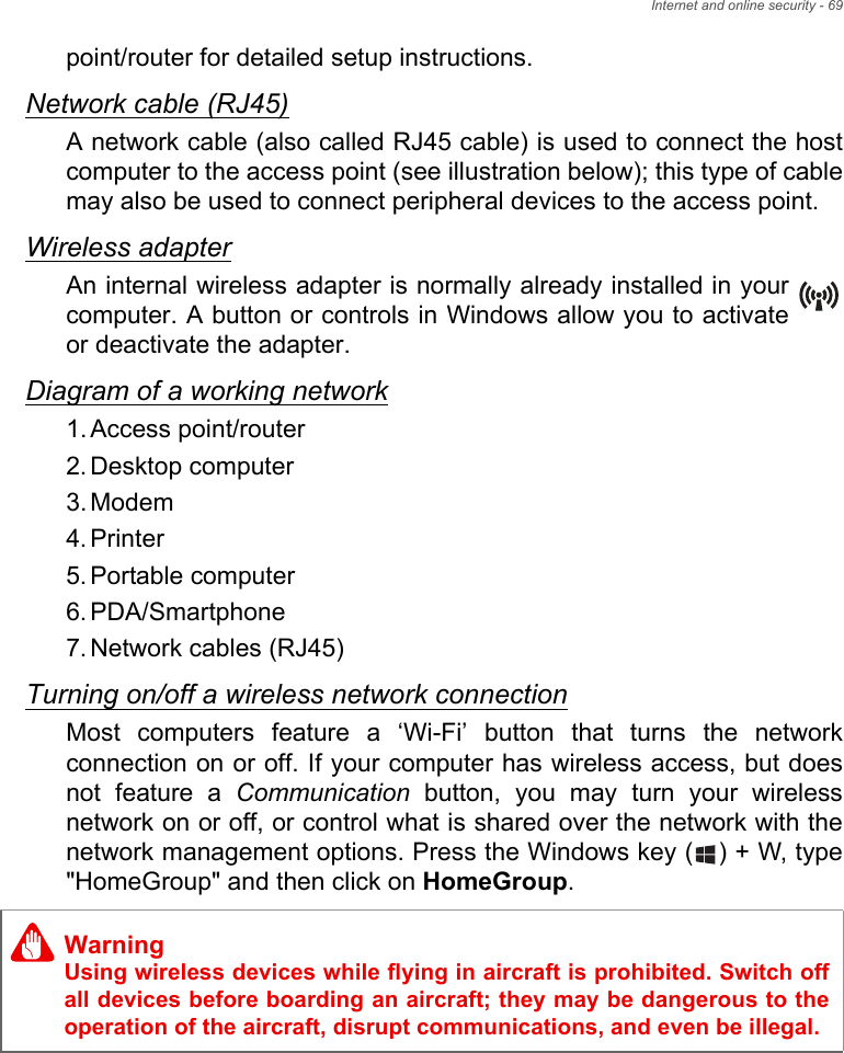 Internet and online security - 69point/router for detailed setup instructions.Network cable (RJ45)A network cable (also called RJ45 cable) is used to connect the host computer to the access point (see illustration below); this type of cable may also be used to connect peripheral devices to the access point.Wireless adapterAn internal wireless adapter is normally already installed in your computer. A button or controls in Windows allow you to activate or deactivate the adapter.Diagram of a working network1. Access point/router2. Desktop computer3. Modem4. Printer5. Portable computer6. PDA/Smartphone7. Network cables (RJ45)Turning on/off a wireless network connectionMost computers feature a ‘Wi-Fi’ button that turns the network connection on or off. If your computer has wireless access, but does not feature a Communication button, you may turn your wireless network on or off, or control what is shared over the network with the network management options. Press the Windows key ( ) + W, type &quot;HomeGroup&quot; and then click on HomeGroup.WarningUsing wireless devices while flying in aircraft is prohibited. Switch off all devices before boarding an aircraft; they may be dangerous to the operation of the aircraft, disrupt communications, and even be illegal.