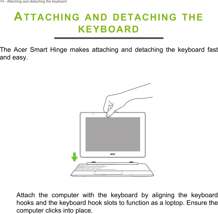 14 - Attaching and detaching the keyboardATTACHING AND DETACHING THE KEYBOARDThe Acer Smart Hinge makes attaching and detaching the keyboard fast and easy.Attach the computer with the keyboard by aligning the keyboard hooks and the keyboard hook slots to function as a loptop. Ensure the computer clicks into place.