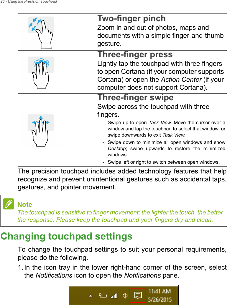 20 - Using the Precision TouchpadThe precision touchpad includes added technology features that help recognize and prevent unintentional gestures such as accidental taps, gestures, and pointer movement. Changing touchpad settingsTo change the touchpad settings to suit your personal requirements, please do the following.1. In the icon tray in the lower right-hand corner of the screen, select the Notifications icon to open the Notifications pane.Two-finger pinch Zoom in and out of photos, maps and documents with a simple finger-and-thumb gesture.Three-finger press Lightly tap the touchpad with three fingers to open Cortana (if your computer supports Cortana) or open the Action Center (if your computer does not support Cortana).Three-finger swipe Swipe across the touchpad with three fingers.- Swipe up to open Task View. Move the cursor over a window and tap the touchpad to select that window, or swipe downwards to exit Task Vi ew.- Swipe down to minimize all open windows and show Desktop; swipe upwards to restore the minimized windows.- Swipe left or right to switch between open windows.NoteThe touchpad is sensitive to finger movement; the lighter the touch, the better the response. Please keep the touchpad and your fingers dry and clean.