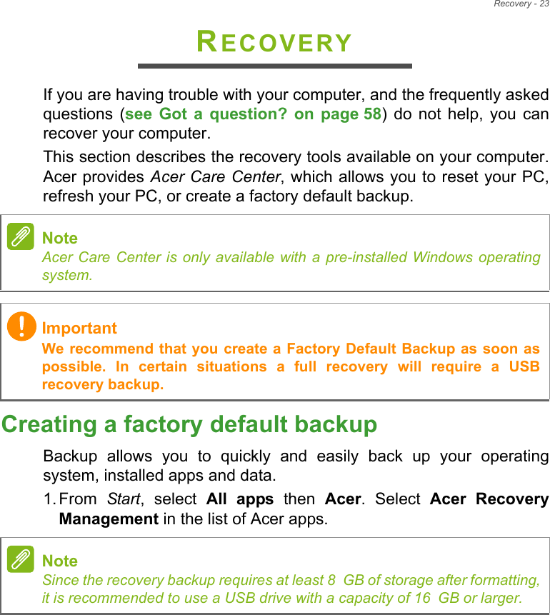 Recovery - 23RECOVERYIf you are having trouble with your computer, and the frequently asked questions (see Got a question? on page 58) do not help, you can recover your computer.This section describes the recovery tools available on your computer. Acer provides Acer Care Center, which allows you to reset your PC, refresh your PC, or create a factory default backup. Creating a factory default backupBackup allows you to quickly and easily back up your operating system, installed apps and data.1. From  Start, select All apps then Acer. Select Acer Recovery Management in the list of Acer apps.NoteAcer Care Center is only available with a pre-installed Windows operating system.ImportantWe recommend that you create a Factory Default Backup as soon as possible. In certain situations a full recovery will require a USB recovery backup.NoteSince the recovery backup requires at least 8 GB of storage after formatting,            it is recommended to use a USB drive with a capacity of 16 GB or larger.