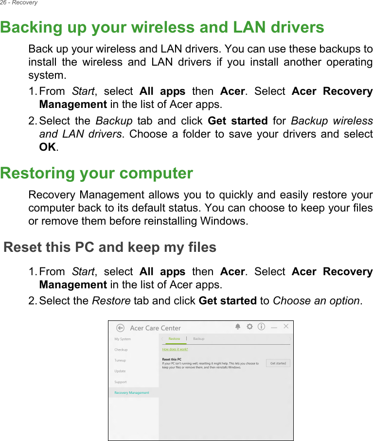 26 - RecoveryBacking up your wireless and LAN driversBack up your wireless and LAN drivers. You can use these backups to install the wireless and LAN drivers if you install another operating system.1. From  Start, select All apps then Acer. Select Acer Recovery Management in the list of Acer apps.2. Select the Backup tab and click Get started for Backup wireless and LAN drivers. Choose a folder to save your drivers and select OK.Restoring your computerRecovery Management allows you to quickly and easily restore your computer back to its default status. You can choose to keep your files or remove them before reinstalling Windows.Reset this PC and keep my files1. From  Start, select All apps then Acer. Select Acer Recovery Management in the list of Acer apps.2. Select the Restore tab and click Get started to Choose an option.   
