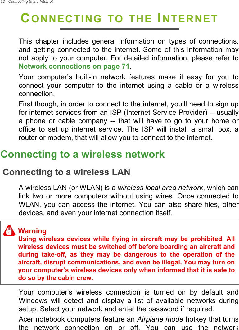 32 - Connecting to the InternetCONNECTING TO THE INTERNETThis chapter includes general information on types of connections, and getting connected to the internet. Some of this information may not apply to your computer. For detailed information, please refer to Network connections on page 71.Your computer’s built-in network features make it easy for you to connect your computer to the internet using a cable or a wireless connection.First though, in order to connect to the internet, you’ll need to sign up for internet services from an ISP (Internet Service Provider) -- usually a phone or cable company -- that will have to go to your home or office to set up internet service. The ISP will install a small box, a router or modem, that will allow you to connect to the internet.Connecting to a wireless networkConnecting to a wireless LANA wireless LAN (or WLAN) is a wireless local area network, which can link two or more computers without using wires. Once connected to WLAN, you can access the internet. You can also share files, other devices, and even your internet connection itself.Your computer&apos;s wireless connection is turned on by default and Windows will detect and display a list of available networks during setup. Select your network and enter the password if required.Acer notebook computers feature an Airplane mode hotkey that turns the network connection on or off. You can use the network WarningUsing wireless devices while flying in aircraft may be prohibited. All wireless devices must be switched off before boarding an aircraft and during take-off, as they may be dangerous to the operation of the aircraft, disrupt communications, and even be illegal. You may turn on your computer’s wireless devices only when informed that it is safe to do so by the cabin crew.