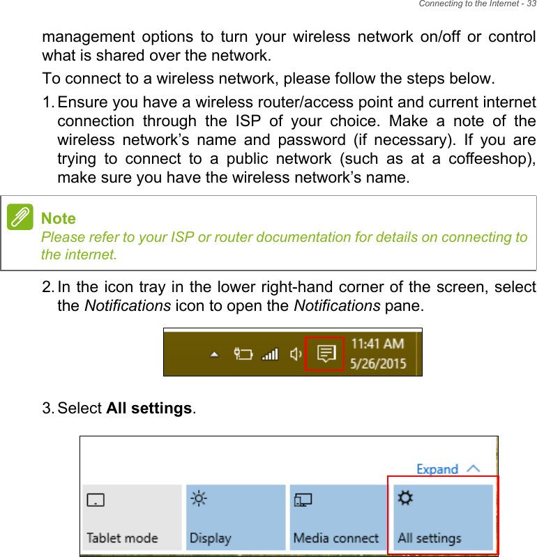 Connecting to the Internet - 33management options to turn your wireless network on/off or control what is shared over the network.To connect to a wireless network, please follow the steps below.1. Ensure you have a wireless router/access point and current internet connection through the ISP of your choice. Make a note of the wireless network’s name and password (if necessary). If you are trying to connect to a public network (such as at a coffeeshop), make sure you have the wireless network’s name.2. In the icon tray in the lower right-hand corner of the screen, select the Notifications icon to open the Notifications pane.3. Select All settings.NotePlease refer to your ISP or router documentation for details on connecting to the internet.