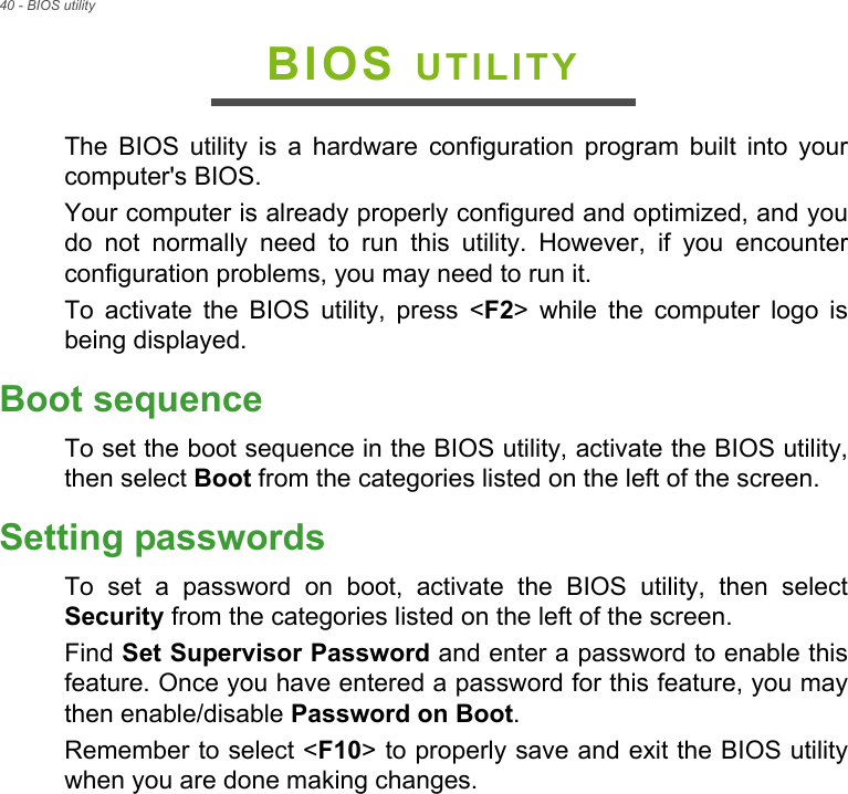 40 - BIOS utilityBIOS UTILITYThe BIOS utility is a hardware configuration program built into your computer&apos;s BIOS.Your computer is already properly configured and optimized, and you do not normally need to run this utility. However, if you encounter configuration problems, you may need to run it.To activate the BIOS utility, press &lt;F2&gt; while the computer logo is being displayed.Boot sequenceTo set the boot sequence in the BIOS utility, activate the BIOS utility, then select Boot from the categories listed on the left of the screen. Setting passwordsTo set a password on boot, activate the BIOS utility, then select Security from the categories listed on the left of the screen.Find Set Supervisor Password and enter a password to enable this feature. Once you have entered a password for this feature, you may then enable/disable Password on Boot.Remember to select &lt;F10&gt; to properly save and exit the BIOS utility when you are done making changes.