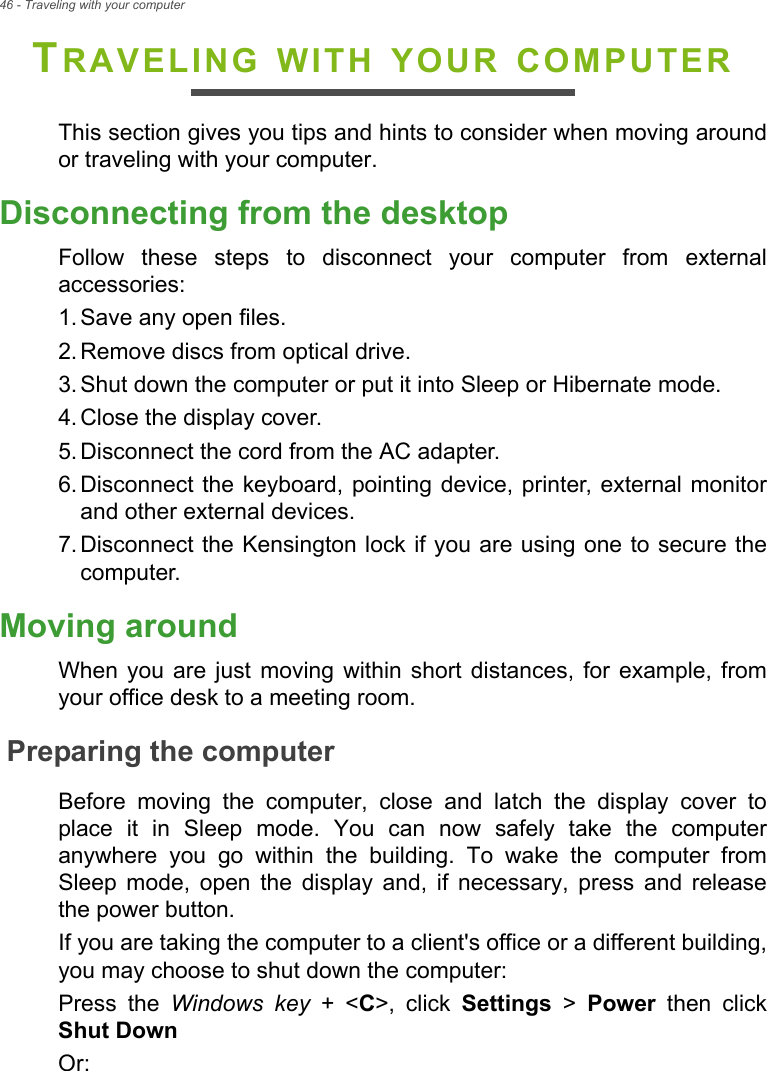 46 - Traveling with your computerTRAVELING WITH YOUR COMPUTERThis section gives you tips and hints to consider when moving around or traveling with your computer.Disconnecting from the desktopFollow these steps to disconnect your computer from external accessories:1. Save any open files.2. Remove discs from optical drive.3. Shut down the computer or put it into Sleep or Hibernate mode.4. Close the display cover.5. Disconnect the cord from the AC adapter.6. Disconnect the keyboard, pointing device, printer, external monitor and other external devices.7. Disconnect the Kensington lock if you are using one to secure the computer.Moving aroundWhen you are just moving within short distances, for example, from your office desk to a meeting room.Preparing the computerBefore moving the computer, close and latch the display cover to place it in Sleep mode. You can now safely take the computer anywhere you go within the building. To wake the computer from Sleep mode, open the display and, if necessary, press and release the power button.If you are taking the computer to a client&apos;s office or a different building, you may choose to shut down the computer: Press the Windows key + &lt;C&gt;, click Settings &gt; Power  then click Shut DownOr: