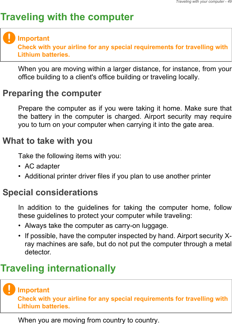 Traveling with your computer - 49Traveling with the computerWhen you are moving within a larger distance, for instance, from your office building to a client&apos;s office building or traveling locally.Preparing the computerPrepare the computer as if you were taking it home. Make sure that the battery in the computer is charged. Airport security may require you to turn on your computer when carrying it into the gate area.What to take with youTake the following items with you:• AC adapter• Additional printer driver files if you plan to use another printerSpecial considerationsIn addition to the guidelines for taking the computer home, follow these guidelines to protect your computer while traveling:• Always take the computer as carry-on luggage.• If possible, have the computer inspected by hand. Airport security X-ray machines are safe, but do not put the computer through a metal detector.Traveling internationallyWhen you are moving from country to country.ImportantCheck with your airline for any special requirements for travelling with Lithium batteries.ImportantCheck with your airline for any special requirements for travelling with Lithium batteries.
