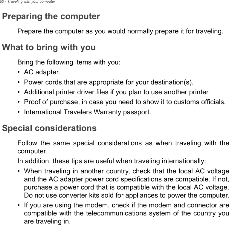 50 - Traveling with your computerPreparing the computerPrepare the computer as you would normally prepare it for traveling.What to bring with youBring the following items with you:• AC adapter.• Power cords that are appropriate for your destination(s).• Additional printer driver files if you plan to use another printer.• Proof of purchase, in case you need to show it to customs officials.• International Travelers Warranty passport.Special considerationsFollow the same special considerations as when traveling with the computer. In addition, these tips are useful when traveling internationally:• When traveling in another country, check that the local AC voltage and the AC adapter power cord specifications are compatible. If not, purchase a power cord that is compatible with the local AC voltage. Do not use converter kits sold for appliances to power the computer.• If you are using the modem, check if the modem and connector are compatible with the telecommunications system of the country you are traveling in.