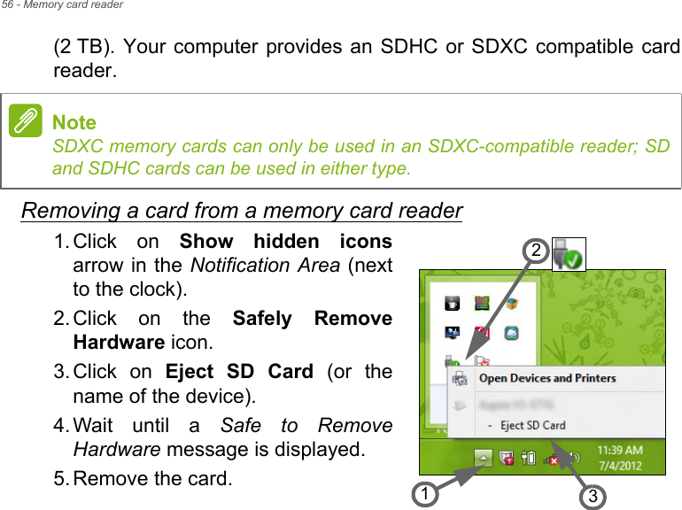 56 - Memory card reader(2 TB). Your computer provides an SDHC or SDXC compatible card reader.Removing a card from a memory card reader1. Click on Show hidden iconsarrow in the Notification Area (next to the clock).2. Click on the Safely Remove Hardware icon.3. Click on Eject SD Card (or the name of the device).4. Wait until a Safe to Remove Hardware message is displayed.5. Remove the card.NoteSDXC memory cards can only be used in an SDXC-compatible reader; SD and SDHC cards can be used in either type.321