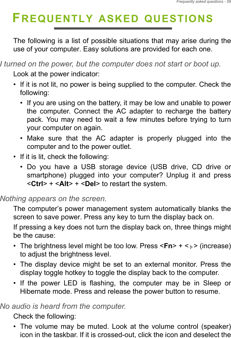 Frequently asked questions - 59FREQUENTLY ASKED QUESTIONSThe following is a list of possible situations that may arise during the use of your computer. Easy solutions are provided for each one.I turned on the power, but the computer does not start or boot up.Look at the power indicator:• If it is not lit, no power is being supplied to the computer. Check the following:• If you are using on the battery, it may be low and unable to power the computer. Connect the AC adapter to recharge the battery pack. You may need to wait a few minutes before trying to turn your computer on again.• Make sure that the AC adapter is properly plugged into the computer and to the power outlet.• If it is lit, check the following:• Do you have a USB storage device (USB drive, CD drive or smartphone) plugged into your computer? Unplug it and press &lt;Ctrl&gt; + &lt;Alt&gt; + &lt;Del&gt; to restart the system.Nothing appears on the screen.The computer’s power management system automatically blanks the screen to save power. Press any key to turn the display back on.If pressing a key does not turn the display back on, three things might be the cause:• The brightness level might be too low. Press &lt;Fn&gt; + &lt; &gt; (increase) to adjust the brightness level.• The display device might be set to an external monitor. Press the display toggle hotkey to toggle the display back to the computer.• If the power LED is flashing, the computer may be in Sleep or Hibernate mode. Press and release the power button to resume.No audio is heard from the computer.Check the following:• The volume may be muted. Look at the volume control (speaker) icon in the taskbar. If it is crossed-out, click the icon and deselect the 