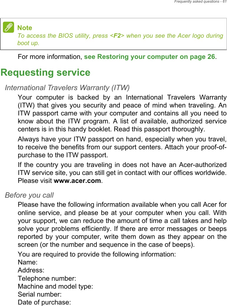 Frequently asked questions - 61For more information, see Restoring your computer on page 26.Requesting serviceInternational Travelers Warranty (ITW)Your computer is backed by an International Travelers Warranty (ITW) that gives you security and peace of mind when traveling. An ITW passport came with your computer and contains all you need to know about the ITW program. A list of available, authorized service centers is in this handy booklet. Read this passport thoroughly.Always have your ITW passport on hand, especially when you travel, to receive the benefits from our support centers. Attach your proof-of-purchase to the ITW passport.If the country you are traveling in does not have an Acer-authorized ITW service site, you can still get in contact with our offices worldwide. Please visit www.acer.com.Before you callPlease have the following information available when you call Acer for online service, and please be at your computer when you call. With your support, we can reduce the amount of time a call takes and help solve your problems efficiently. If there are error messages or beeps reported by your computer, write them down as they appear on the screen (or the number and sequence in the case of beeps).You are required to provide the following information: Name:  Address:  Telephone number:  Machine and model type:  Serial number:  Date of purchase: NoteTo access the BIOS utility, press &lt;F2&gt; when you see the Acer logo during boot up.