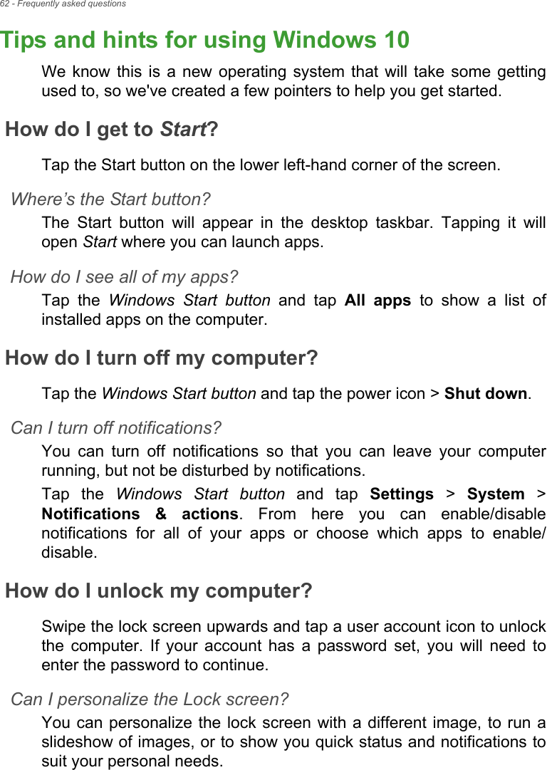 62 - Frequently asked questionsTips and hints for using Windows 10We know this is a new operating system that will take some getting used to, so we&apos;ve created a few pointers to help you get started.How do I get to Start?Tap the Start button on the lower left-hand corner of the screen.Where’s the Start button?The Start button will appear in the desktop taskbar. Tapping it will open Start where you can launch apps.How do I see all of my apps?Tap the Windows Start button and tap All apps to show a list of installed apps on the computer.How do I turn off my computer?Tap the Windows Start button and tap the power icon &gt; Shut down.Can I turn off notifications?You can turn off notifications so that you can leave your computer running, but not be disturbed by notifications.Tap the Windows Start button and tap Settings &gt; System &gt; Notifications &amp; actions. From here you can enable/disable notifications for all of your apps or choose which apps to enable/disable.How do I unlock my computer?Swipe the lock screen upwards and tap a user account icon to unlock the computer. If your account has a password set, you will need to enter the password to continue.Can I personalize the Lock screen?You can personalize the lock screen with a different image, to run a slideshow of images, or to show you quick status and notifications to suit your personal needs.Frequently ask