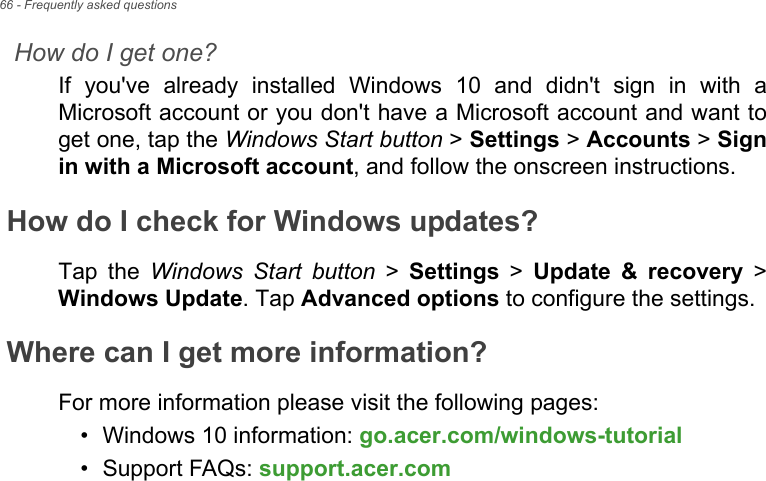 66 - Frequently asked questionsHow do I get one?If you&apos;ve already installed Windows 10 and didn&apos;t sign in with a Microsoft account or you don&apos;t have a Microsoft account and want to get one, tap the Windows Start button &gt; Settings &gt; Accounts &gt; Sign in with a Microsoft account, and follow the onscreen instructions.How do I check for Windows updates?Tap the Windows Start button &gt; Settings &gt; Update &amp; recovery &gt; Windows Update. Tap Advanced options to configure the settings.Where can I get more information?For more information please visit the following pages:• Windows 10 information: go.acer.com/windows-tutorial• Support FAQs: support.acer.com