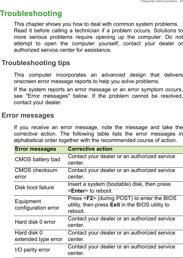 Frequently asked questions - 67TroubleshootingThis chapter shows you how to deal with common system problems.  Read it before calling a technician if a problem occurs. Solutions to more serious problems require opening up the computer. Do not attempt to open the computer yourself; contact your dealer or authorized service center for assistance.Troubleshooting tipsThis computer incorporates an advanced design that delivers onscreen error message reports to help you solve problems.If the system reports an error message or an error symptom occurs, see &quot;Error messages&quot; below. If the problem cannot be resolved, contact your dealer.Error messagesIf you receive an error message, note the message and take the corrective action. The following table lists the error messages in alphabetical order together with the recommended course of action.Error messages Corrective actionCMOS battery bad Contact your dealer or an authorized service center.CMOS checksum errorContact your dealer or an authorized service center.Disk boot failure Insert a system (bootable) disk, then press &lt;Enter&gt; to reboot.Equipment configuration errorPress &lt;F2&gt; (during POST) to enter the BIOS utility, then press Exit in the BIOS utility to reboot.Hard disk 0 error Contact your dealer or an authorized service center.Hard disk 0 extended type errorContact your dealer or an authorized service center.I/O parity error Contact your dealer or an authorized service center.Frequently asked questions