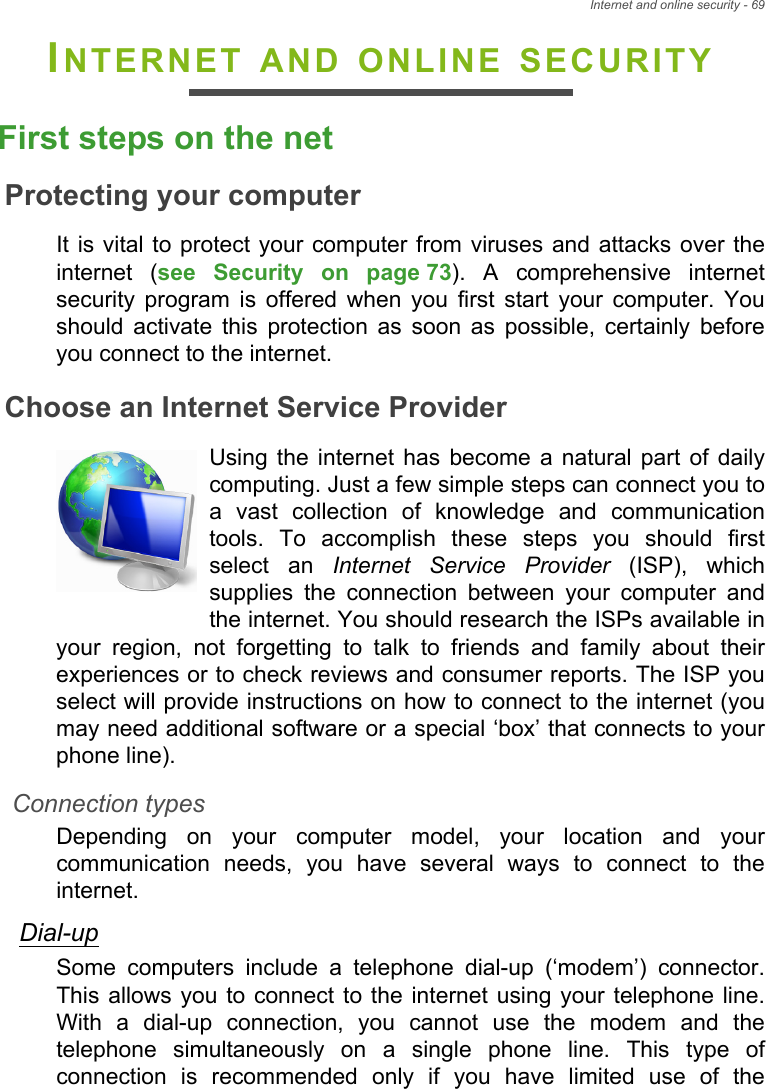 Internet and online security - 69INTERNET AND ONLINE SECURITYFirst steps on the netProtecting your computerIt is vital to protect your computer from viruses and attacks over the internet (see Security on page 73). A comprehensive internet security program is offered when you first start your computer. You should activate this protection as soon as possible, certainly before you connect to the internet.Choose an Internet Service ProviderUsing the internet has become a natural part of daily computing. Just a few simple steps can connect you to a vast collection of knowledge and communication tools. To accomplish these steps you should first select an Internet Service Provider (ISP), which supplies the connection between your computer and the internet. You should research the ISPs available in your region, not forgetting to talk to friends and family about their experiences or to check reviews and consumer reports. The ISP you select will provide instructions on how to connect to the internet (you may need additional software or a special ‘box’ that connects to your phone line).Connection typesDepending on your computer model, your location and your communication needs, you have several ways to connect to the internet. Dial-upSome computers include a telephone dial-up (‘modem’) connector. This allows you to connect to the internet using your telephone line. With a dial-up connection, you cannot use the modem and the telephone simultaneously on a single phone line. This type of connection is recommended only if you have limited use of the 