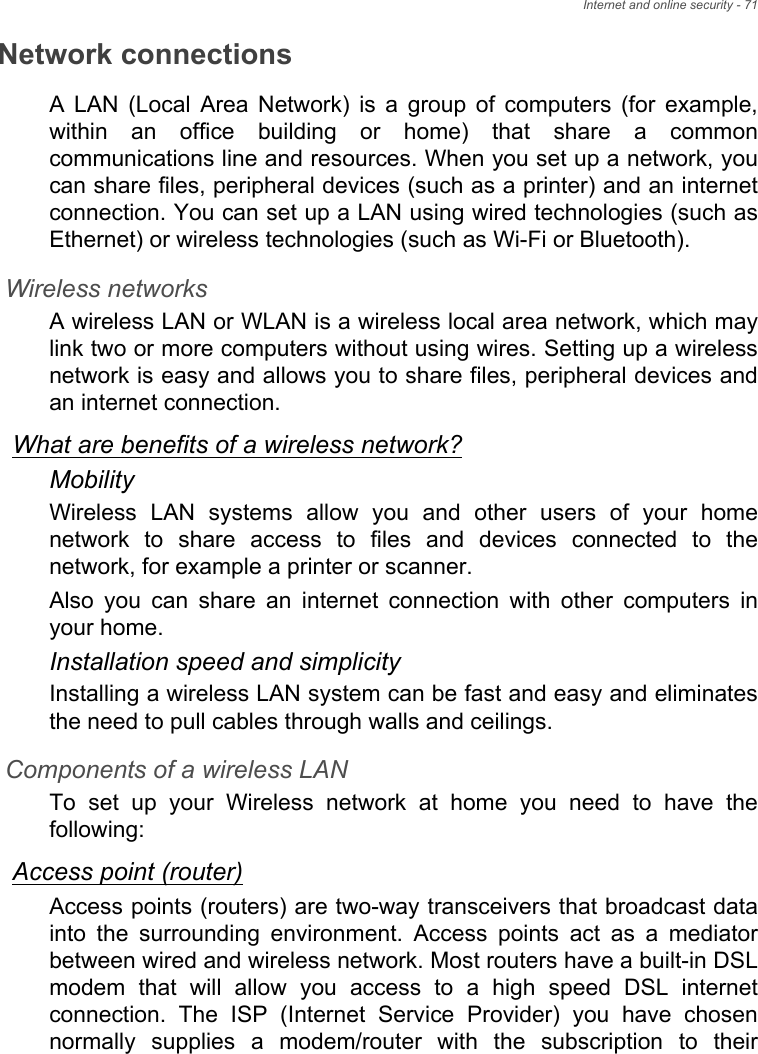 Internet and online security - 71Network connectionsA LAN (Local Area Network) is a group of computers (for example, within an office building or home) that share a common communications line and resources. When you set up a network, you can share files, peripheral devices (such as a printer) and an internet connection. You can set up a LAN using wired technologies (such as Ethernet) or wireless technologies (such as Wi-Fi or Bluetooth). Wireless networksA wireless LAN or WLAN is a wireless local area network, which may link two or more computers without using wires. Setting up a wireless network is easy and allows you to share files, peripheral devices and an internet connection. What are benefits of a wireless network?MobilityWireless LAN systems allow you and other users of your home network to share access to files and devices connected to the network, for example a printer or scanner.Also you can share an internet connection with other computers in your home.Installation speed and simplicityInstalling a wireless LAN system can be fast and easy and eliminates the need to pull cables through walls and ceilings. Components of a wireless LANTo set up your Wireless network at home you need to have the following:Access point (router)Access points (routers) are two-way transceivers that broadcast data into the surrounding environment. Access points act as a mediator between wired and wireless network. Most routers have a built-in DSL modem that will allow you access to a high speed DSL internet connection. The ISP (Internet Service Provider) you have chosen normally supplies a modem/router with the subscription to their 