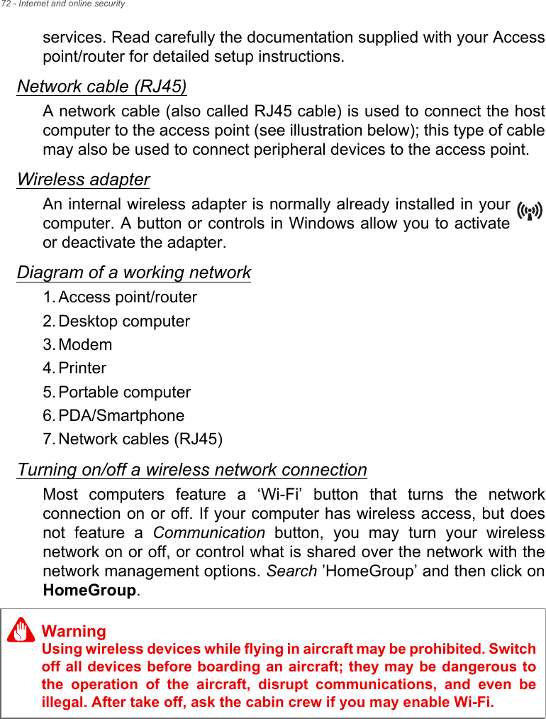 72 - Internet and online securityservices. Read carefully the documentation supplied with your Access point/router for detailed setup instructions.Network cable (RJ45)A network cable (also called RJ45 cable) is used to connect the host computer to the access point (see illustration below); this type of cable may also be used to connect peripheral devices to the access point.Wireless adapterAn internal wireless adapter is normally already installed in your computer. A button or controls in Windows allow you to activate or deactivate the adapter.Diagram of a working network1. Access point/router2. Desktop computer3. Modem4. Printer5. Portable computer6. PDA/Smartphone7. Network cables (RJ45)Turning on/off a wireless network connectionMost computers feature a ‘Wi-Fi’ button that turns the network connection on or off. If your computer has wireless access, but does not feature a Communication button, you may turn your wireless network on or off, or control what is shared over the network with the network management options. Search ’HomeGroup’ and then click on HomeGroup.WarningUsing wireless devices while flying in aircraft may be prohibited. Switch off all devices before boarding an aircraft; they may be dangerous to the operation of the aircraft, disrupt communications, and even be illegal. After take off, ask the cabin crew if you may enable Wi-Fi.