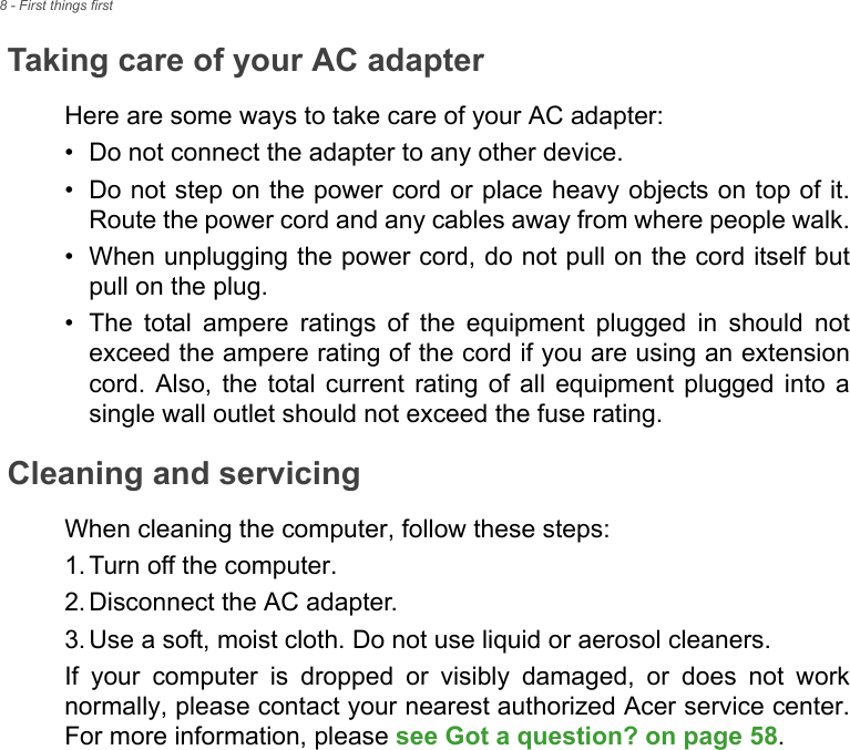 8 - First things firstTaking care of your AC adapterHere are some ways to take care of your AC adapter:• Do not connect the adapter to any other device.• Do not step on the power cord or place heavy objects on top of it. Route the power cord and any cables away from where people walk.• When unplugging the power cord, do not pull on the cord itself but pull on the plug.• The total ampere ratings of the equipment plugged in should not exceed the ampere rating of the cord if you are using an extension cord. Also, the total current rating of all equipment plugged into a single wall outlet should not exceed the fuse rating.Cleaning and servicingWhen cleaning the computer, follow these steps:1. Turn off the computer.2. Disconnect the AC adapter.3. Use a soft, moist cloth. Do not use liquid or aerosol cleaners.If your computer is dropped or visibly damaged, or does not work normally, please contact your nearest authorized Acer service center. For more information, please see Got a question? on page 58.