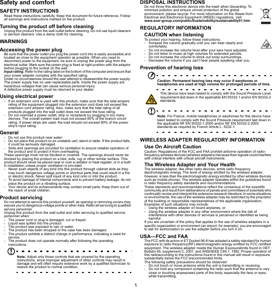 1EnglishSafety and comfortSAFETY INSTRUCTIONSRead these instructions carefully. Keep this document for future reference. Follow all warnings and instructions marked on the product.Turning the product off before cleaningUnplug this product from the wall outlet before cleaning. Do not use liquid cleaners or aerosol cleaners. Use a damp cloth for cleaning.WARNINGSAccessing the power plugBe sure that the power outlet you plug the power cord into is easily accessible and located as close to the equipment operator as possible. When you need to disconnect power to the equipment, be sure to unplug the power plug from the electrical outlet. Mark sure the power plug is fixed at right position with the adaptor before plugging to the socket on the wall.Input rating: Refer to the rating label on the bottom of the computer and ensure that your power adapter complies with the specified rating.Under no circumstances should the user attempt to disassemble the power supply. The power supply has no user-replaceable parts. Inside the power supply are hazardous voltages that can cause serious personal injury.A defective power supply must be returned to your dealer.Using electrical power- If an extension cord is used with this product, make sure that the total ampere rating of the equipment plugged into the extension cord does not exceed theextension cord ampere rating. Also, make sure that the total rating of allproducts plugged into the wall outlet does not exceed the fuse rating.- Do not overload a power outlet, strip or receptacle by plugging in too many devices. The overall system load must not exceed 80% of the branch circuit rating. If power strips are used, the load should not exceed 80% of the power strip&apos;s input rating.General- Do not use this product near water.- Do not place this product on an unstable cart, stand or table. If the product falls, it could be seriously damaged.- Slots and openings are provided for ventilation to ensure reliable operation of the product and to protect it from overheating.These openings must not be blocked or covered. The openings should never be blocked by placing the product on a bed, sofa, rug or other similar surface. Thisproduct should never be placed near or over a radiator or heat register, or in a built-in installation unless proper ventilation is provided.- Never push objects of any kind into this product through cabinet slots as they may touch dangerous voltage points or shortout parts that could result in a fireor electric shock. Never spill liquid of any kind onto or into the product.- To avoid damage of internal components and to prevent battery leakage, do not place the product on a vibrating surface.- Your device and its enhancements may contain small parts. Keep them out ofthe reach of small children.Product servicingDo not attempt to service this product yourself, as opening or removing covers may expose you to dangerous voltage points or other risks. Refer all servicing to qualified service personnel.Unplug this product from the wall outlet and refer servicing to qualified service personnel when:- The power cord or plug is damaged, cut or frayed.- Liquid was spilled into the product.- The product was exposed to rain or water.- The product has been dropped or the case has been damaged.- The product exhibits a distinct change in performance, indicating a need for service.- The product does not operate normally after following the operatinginstructions.Note: Adjust only those controls that are covered by the operating instructions, since improper adjustment of other controls may result in damage and will often require extensive work by a qualified technician to restore the product to normal condition.DISPOSAL INSTRUCTIONSDo not throw this electronic device into the trash when discarding. To minimize pollution and ensure utmost protection of the global environment, please recycle. For more information on the Waste from Electrical and Electronics Equipment (WEEE) regulations, visit www.acer-group.com/public/Sustainability/sustainability01.htmREGULATORY INFORMATIONCAUTION when listeningTo protect your hearing, follow these instructions.- Increase the volume gradually until you can hear clearly and comfortably.- Do not increase the volume level after your ears have adjusted.- Do not listen to music at high volumes for extended periods.- Do not increase the volume to block out noisy surroundings.- Decrease the volume if you can’t hear people speaking near you.Prevention of hearing lossCaution: Permanent hearing loss may occur if earphones or headphones are used at high volume for prolonged periods of time.This device have been tested to comply with the Sound Pressure Level requirement laid down in the applicable EN 50332-1 and/or EN 50332-2 standards.Note: For France, mobile headphones or earphones for this device have been tested to comply with the Sound Pressure requirement laid down in the applicable NF EN 50332-1:2000 and/or NF EN 50332-2:2003 standards as required by French Article L. 5232-1.WIRELESS ADAPTER REGULATORY INFORMATIONUse On Aircraft CautionCaution: Regulations of the FCC and FAA prohibit airborne operation of radio-frequency wireless devices (wireless adapters) because their signals could interfere with critical interfere with critical aircraft instruments.The Wireless Adapter and Your HealthThe wireless adapter, like other radio devices, emits radio frequency electromagnetic energy. The level of energy emitted by the wireless adapter, however, is less than the electromagnetic energy emitted by other wireless devices such as mobile phones. The wireless adapter operates within the guidelines found in radio frequency safety standards and recommendations.These standards and recommendations reflect the consensus of the scientific community and result from deliberations of panels and committees of scientists who continually review and interpret the extensive research literature. In some situations or environments, the use of the wireless adapter may be restricted by the proprietor of the building or responsible representatives of the applicable organization.Examples of such situations may include:- Using the wireless adapter on board airplanes, or- Using the wireless adapter in any other environment where the risk of interference with other devices or services is perceived or identified as being harmful.If you are uncertain of the policy that applies to the use of wireless adapters in a specific organization or environment (an airport, for example), you are encouraged to ask for authorization to use the adapter before you turn it on.USA—FCC and FAAThe FCC with its action in ET Docket 96-8 has adopted a safety standard for humanexposure to radio frequency(RF) electromagnetic energy emitted by FCC certifiedequipment. The wireless adapter meets the Human Exposurelimits found in OETBulletin 65, supplement C, 2001, and ANSI/IEEE C95.1, 1992. Proper operation ofthis radioaccording to the instructions found in this manual will result in exposuresubstantially below the FCC’srecommended limits.The following safety precautions should be observed:- Do not touch or move antenna while the unit is transmitting or receiving.- Do not hold any component containing the radio such that the antenna is very close or touching anyexposed parts of the body, especially the face or eyes,while transmitting.