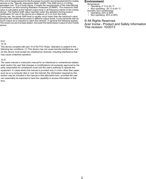 3EnglishThe unit of measurement for the European Council&apos;s recommended limit for mobile devices is the &quot;Specific Absorption Rate&quot; (SAR). This SAR limit is 2.0 W/kg, averaged over 10 g of body tissue. It meets the requirements of the International Commission on Non-Ionizing Radiation Protection (ICNIRP). The maximum SAR value is calculated at the highest output level in all frequency bands of the mobile device. The highest SAR value reported under this standard during product certification for use of the device at a distance of 0 cm from the body.During use, the actual SAR level is usually much lower than the maximum value, because the mobile device works in different output levels. It only transmits with as much output as is required to reach the network. In general the following applies: The closer you are to a base station, the lower the transmission output  of your mobile device.EnvironmentTemperature• Operating: 0 °C to 35 °C• Non-operating: -20 °C to 60 °CHumidity (non-condensing)• Operating: 20% to 80%• Non-operating: 20% to 80%© All Rights Reserved.Acer Iconia - Product and Safety InformationThis revision: 10/2013FCC15.19This device complies with part 15 of the FCC Rules. Operation is subject to the following two conditions: (1) This device may not cause harmful interference, and (2) this device must accept any interference received, including interference that may cause undesired operation.15.21The users manual or instruction manual for an intentional or unintentional radiator shall caution the user that changes or modifications not expressly approved by the party responsible for compliance could void the user&apos;s authority to operate the equipment. In cases where the manual is provided only in a form other than paper, such as on a computer disk or over the Internet, the information required by this section may be included in the manual in that alternative form, provided the user can reasonably be expected to have the capability to access information in that form.
