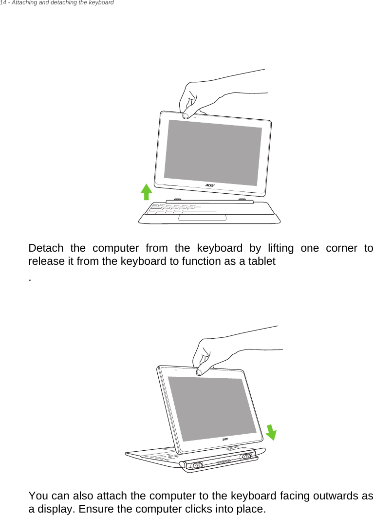 14 - Attaching and detaching the keyboardDetach the computer from the keyboard by lifting one corner to release it from the keyboard to function as a tablet.You can also attach the computer to the keyboard facing outwards as a display. Ensure the computer clicks into place.