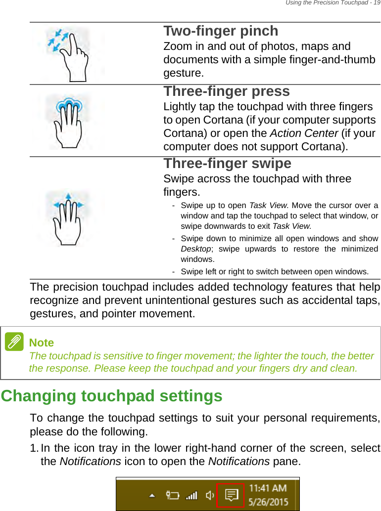 Using the Precision Touchpad - 19The precision touchpad includes added technology features that help recognize and prevent unintentional gestures such as accidental taps, gestures, and pointer movement. Changing touchpad settingsTo change the touchpad settings to suit your personal requirements, please do the following.1.In the icon tray in the lower right-hand corner of the screen, select the Notifications icon to open the Notifications pane.Two-finger pinch Zoom in and out of photos, maps and documents with a simple finger-and-thumb gesture.Three-finger press Lightly tap the touchpad with three fingers to open Cortana (if your computer supports Cortana) or open the Action Center (if your computer does not support Cortana).Three-finger swipe Swipe across the touchpad with three fingers.- Swipe up to open Task View. Move the cursor over a window and tap the touchpad to select that window, or swipe downwards to exit Task View.- Swipe down to minimize all open windows and show Desktop; swipe upwards to restore the minimized windows.- Swipe left or right to switch between open windows.NoteThe touchpad is sensitive to finger movement; the lighter the touch, the better the response. Please keep the touchpad and your fingers dry and clean.