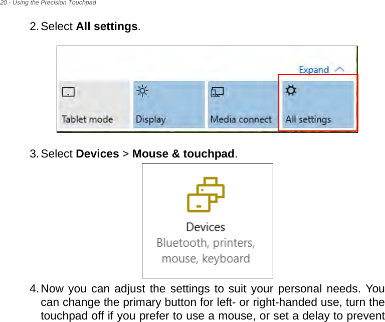 20 - Using the Precision Touchpad2.Select All settings.3.Select Devices &gt; Mouse &amp; touchpad.4.Now you can adjust the settings to suit your personal needs. You can change the primary button for left- or right-handed use, turn the touchpad off if you prefer to use a mouse, or set a delay to prevent 