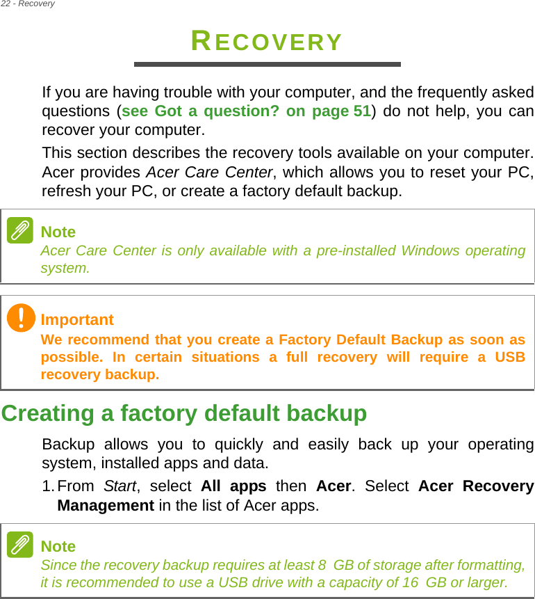 22 - RecoveryRECOVERYIf you are having trouble with your computer, and the frequently asked questions (see Got a question? on page 51) do not help, you can recover your computer.This section describes the recovery tools available on your computer. Acer provides Acer Care Center, which allows you to reset your PC, refresh your PC, or create a factory default backup. Creating a factory default backupBackup allows you to quickly and easily back up your operating system, installed apps and data.1.From  Start, select All apps then Acer. Select Acer Recovery Management in the list of Acer apps.NoteAcer Care Center is only available with a pre-installed Windows operating system.ImportantWe recommend that you create a Factory Default Backup as soon as possible. In certain situations a full recovery will require a USB recovery backup.NoteSince the recovery backup requires at least 8 GB of storage after formatting,            it is recommended to use a USB drive with a capacity of 16 GB or larger.