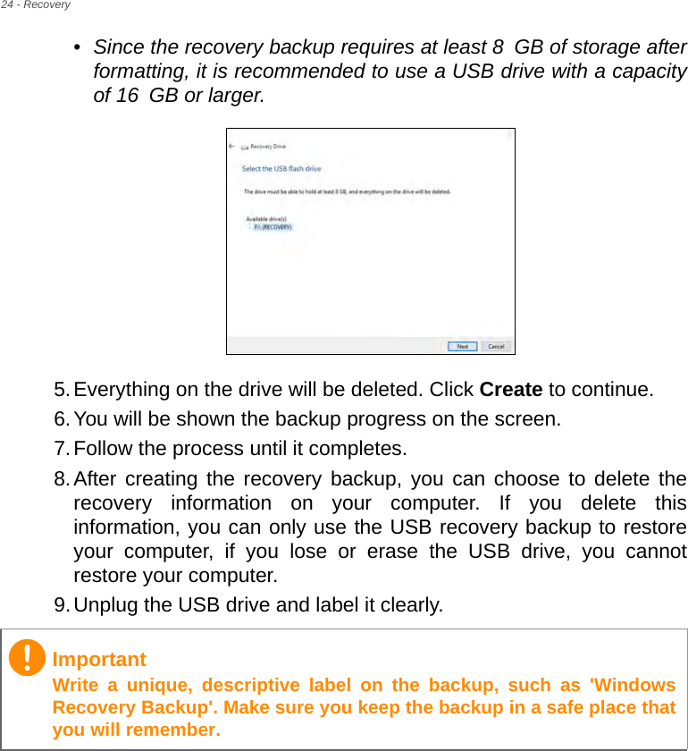 24 - Recovery•Since the recovery backup requires at least 8 GB  of  storage  after           formatting, it is recommended to use a USB drive with a capacity of 16 GB or larger.  5.Everything on the drive will be deleted. Click Create to continue.6.You will be shown the backup progress on the screen.7.Follow the process until it completes.8.After creating the recovery backup, you can choose to delete the recovery information on your computer. If you delete this information, you can only use the USB recovery backup to restore your computer, if you lose or erase the USB drive, you cannot restore your computer.9.Unplug the USB drive and label it clearly.ImportantWrite a unique, descriptive label on the backup, such as &apos;Windows Recovery Backup&apos;. Make sure you keep the backup in a safe place that you will remember.