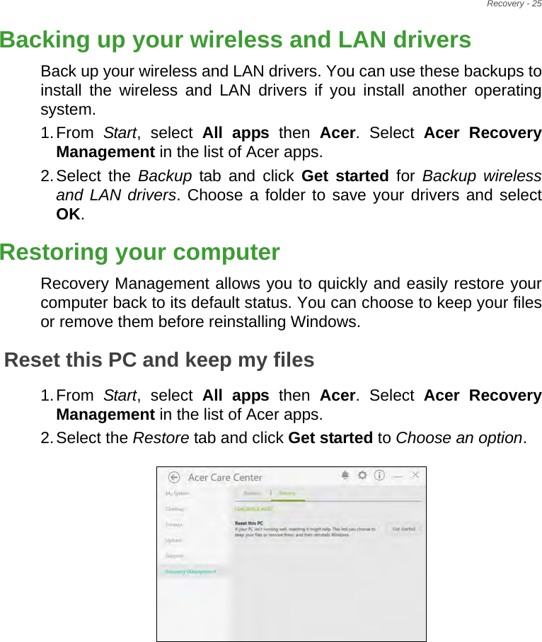 Recovery - 25Backing up your wireless and LAN driversBack up your wireless and LAN drivers. You can use these backups to install the wireless and LAN drivers if you install another operating system.1.From  Start, select All apps then Acer. Select Acer Recovery Management in the list of Acer apps.2.Select the Backup tab and click Get started for Backup wireless and LAN drivers. Choose a folder to save your drivers and select OK.Restoring your computerRecovery Management allows you to quickly and easily restore your computer back to its default status. You can choose to keep your files or remove them before reinstalling Windows.Reset this PC and keep my files1.From  Start, select All apps then Acer. Select Acer Recovery Management in the list of Acer apps.2.Select the Restore tab and click Get started to Choose an option.   