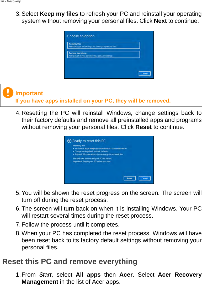 26 - Recovery3.Select Keep my files to refresh your PC and reinstall your operating system without removing your personal files. Click Next to continue.  4.Resetting the PC will reinstall Windows, change settings back to their factory defaults and remove all preinstalled apps and programs without removing your personal files. Click Reset to continue. 5.You will be shown the reset progress on the screen. The screen will turn off during the reset process.6.The screen will turn back on when it is installing Windows. Your PC will restart several times during the reset process.7.Follow the process until it completes.8.When your PC has completed the reset process, Windows will have been reset back to its factory default settings without removing your personal files.Reset this PC and remove everything1.From  Start, select All apps then Acer. Select Acer Recovery Management in the list of Acer apps.ImportantIf you have apps installed on your PC, they will be removed.