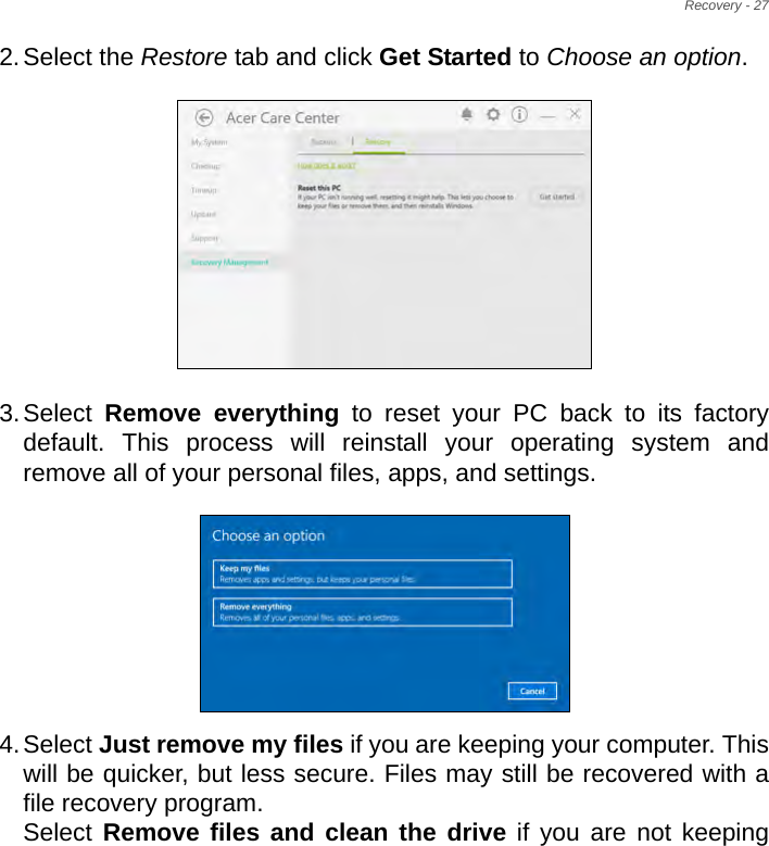 Recovery - 272.Select the Restore tab and click Get Started to Choose an option.   3.Select  Remove everything to reset your PC back to its factory default. This process will reinstall your operating system and remove all of your personal files, apps, and settings.  4.Select Just remove my files if you are keeping your computer. This will be quicker, but less secure. Files may still be recovered with a file recovery program. Select Remove files and clean the drive if you are not keeping 