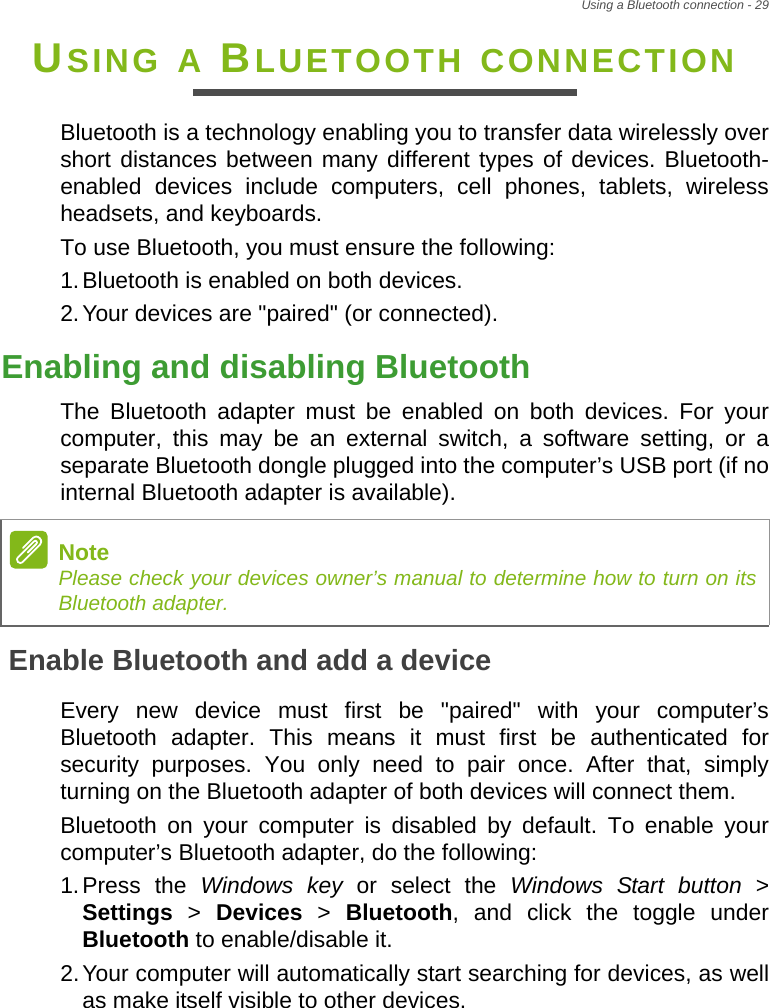 Using a Bluetooth connection - 29USING A BLUETOOTH CONNECTIONBluetooth is a technology enabling you to transfer data wirelessly over short distances between many different types of devices. Bluetooth-enabled devices include computers, cell phones, tablets, wireless headsets, and keyboards.To use Bluetooth, you must ensure the following:1.Bluetooth is enabled on both devices.2.Your devices are &quot;paired&quot; (or connected).Enabling and disabling BluetoothThe Bluetooth adapter must be enabled on both devices. For your computer, this may be an external switch, a software setting, or a separate Bluetooth dongle plugged into the computer’s USB port (if no internal Bluetooth adapter is available).Enable Bluetooth and add a deviceEvery new device must first be &quot;paired&quot; with your computer’s Bluetooth adapter. This means it must first be authenticated for security purposes. You only need to pair once. After that, simply turning on the Bluetooth adapter of both devices will connect them.Bluetooth on your computer is disabled by default. To enable your computer’s Bluetooth adapter, do the following:1.Press the Windows key or select the Windows Start button &gt; Settings &gt; Devices &gt; Bluetooth, and click the toggle under Bluetooth to enable/disable it.2.Your computer will automatically start searching for devices, as well as make itself visible to other devices.NotePlease check your devices owner’s manual to determine how to turn on its Bluetooth adapter.