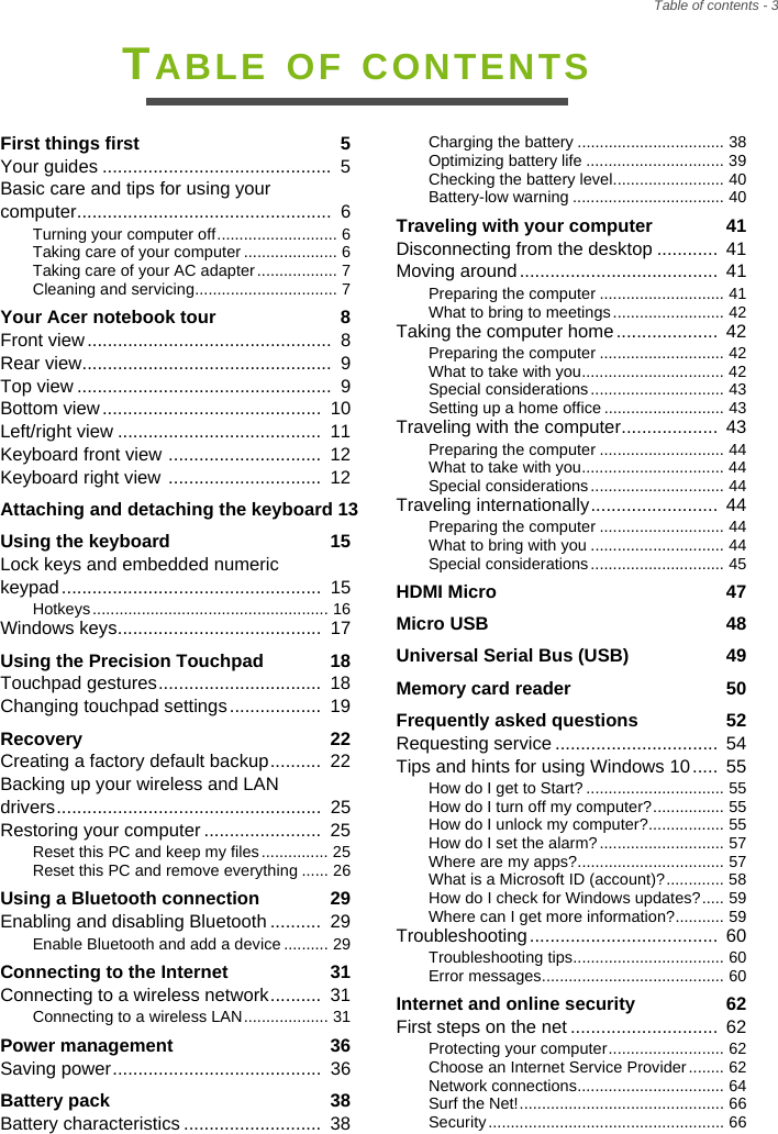 Table of contents - 3TABLE OF CONTENTSFirst things first  5Your guides .............................................  5Basic care and tips for using your computer..................................................  6Turning your computer off........................... 6Taking care of your computer ..................... 6Taking care of your AC adapter.................. 7Cleaning and servicing................................ 7Your Acer notebook tour  8Front view................................................  8Rear view.................................................  9Top view ..................................................  9Bottom view...........................................  10Left/right view ........................................  11Keyboard front view ..............................  12Keyboard right view ..............................  12Attaching and detaching the keyboard 13Using the keyboard  15Lock keys and embedded numeric keypad...................................................  15Hotkeys ..................................................... 16Windows keys........................................  17Using the Precision Touchpad  18Touchpad gestures................................  18Changing touchpad settings ..................  19Recovery  22Creating a factory default backup..........  22Backing up your wireless and LAN drivers....................................................  25Restoring your computer .......................  25Reset this PC and keep my files............... 25Reset this PC and remove everything ...... 26Using a Bluetooth connection  29Enabling and disabling Bluetooth ..........  29Enable Bluetooth and add a device.......... 29Connecting to the Internet  31Connecting to a wireless network..........  31Connecting to a wireless LAN................... 31Power management  36Saving power.........................................  36Battery pack  38Battery characteristics ...........................  38Charging the battery ................................. 38Optimizing battery life ............................... 39Checking the battery level......................... 40Battery-low warning .................................. 40Traveling with your computer  41Disconnecting from the desktop ............ 41Moving around.......................................  41Preparing the computer ............................ 41What to bring to meetings......................... 42Taking the computer home....................  42Preparing the computer ............................ 42What to take with you................................ 42Special considerations.............................. 43Setting up a home office ........................... 43Traveling with the computer...................  43Preparing the computer ............................ 44What to take with you................................ 44Special considerations.............................. 44Traveling internationally.........................  44Preparing the computer ............................ 44What to bring with you .............................. 44Special considerations.............................. 45HDMI Micro  47Micro USB  48Universal Serial Bus (USB)  49Memory card reader  50Frequently asked questions  52Requesting service ................................  54Tips and hints for using Windows 10.....  55How do I get to Start? ............................... 55How do I turn off my computer?................ 55How do I unlock my computer?................. 55How do I set the alarm?............................ 57Where are my apps?................................. 57What is a Microsoft ID (account)?............. 58How do I check for Windows updates?..... 59Where can I get more information?........... 59Troubleshooting.....................................  60Troubleshooting tips.................................. 60Error messages......................................... 60Internet and online security  62First steps on the net .............................  62Protecting your computer.......................... 62Choose an Internet Service Provider........ 62Network connections................................. 64Surf the Net!.............................................. 66Security ..................................................... 66