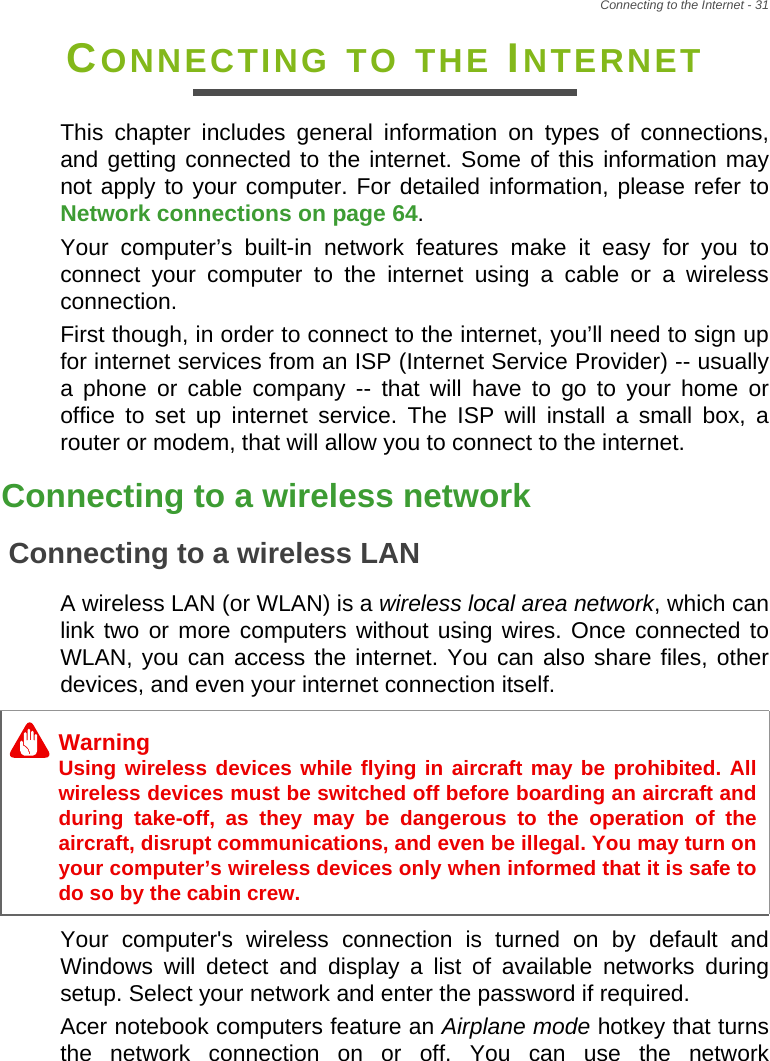 Connecting to the Internet - 31CONNECTING TO THE INTERNETThis chapter includes general information on types of connections, and getting connected to the internet. Some of this information may not apply to your computer. For detailed information, please refer to Network connections on page 64.Your computer’s built-in network features make it easy for you to connect your computer to the internet using a cable or a wireless connection.First though, in order to connect to the internet, you’ll need to sign up for internet services from an ISP (Internet Service Provider) -- usually a phone or cable company -- that will have to go to your home or office to set up internet service. The ISP will install a small box, a router or modem, that will allow you to connect to the internet.Connecting to a wireless networkConnecting to a wireless LANA wireless LAN (or WLAN) is a wireless local area network, which can link two or more computers without using wires. Once connected to WLAN, you can access the internet. You can also share files, other devices, and even your internet connection itself.Your computer&apos;s wireless connection is turned on by default and Windows will detect and display a list of available networks during setup. Select your network and enter the password if required.Acer notebook computers feature an Airplane mode hotkey that turns the network connection on or off. You can use the network WarningUsing wireless devices while flying in aircraft may be prohibited. All wireless devices must be switched off before boarding an aircraft and during take-off, as they may be dangerous to the operation of the aircraft, disrupt communications, and even be illegal. You may turn on your computer’s wireless devices only when informed that it is safe to do so by the cabin crew.