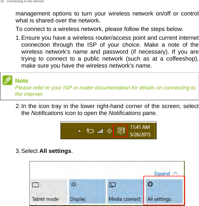 32 - Connecting to the Internetmanagement options to turn your wireless network on/off or control what is shared over the network.To connect to a wireless network, please follow the steps below.1.Ensure you have a wireless router/access point and current internet connection through the ISP of your choice. Make a note of the wireless network’s name and password (if necessary). If you are trying to connect to a public network (such as at a coffeeshop), make sure you have the wireless network’s name.2.In the icon tray in the lower right-hand corner of the screen, select the Notifications icon to open the Notifications pane.3.Select All settings.NotePlease refer to your ISP or router documentation for details on connecting to the internet.