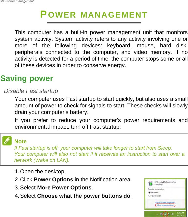 36 - Power managementPOWER MANAGEMENTThis computer has a built-in power management unit that monitors system activity. System activity refers to any activity involving one or more of the following devices: keyboard, mouse, hard disk, peripherals connected to the computer, and video memory. If no activity is detected for a period of time, the computer stops some or all of these devices in order to conserve energy.Saving powerDisable Fast startupYour computer uses Fast startup to start quickly, but also uses a small amount of power to check for signals to start. These checks will slowly drain your computer’s battery. If you prefer to reduce your computer’s power requirements and environmental impact, turn off Fast startup:1.Open the desktop.2.Click Power Options in the Notification area.3.Select More Power Options.4.Select Choose what the power buttons do.NoteIf Fast startup is off, your computer will take longer to start from Sleep. Your computer will also not start if it receives an instruction to start over a network (Wake on LAN).