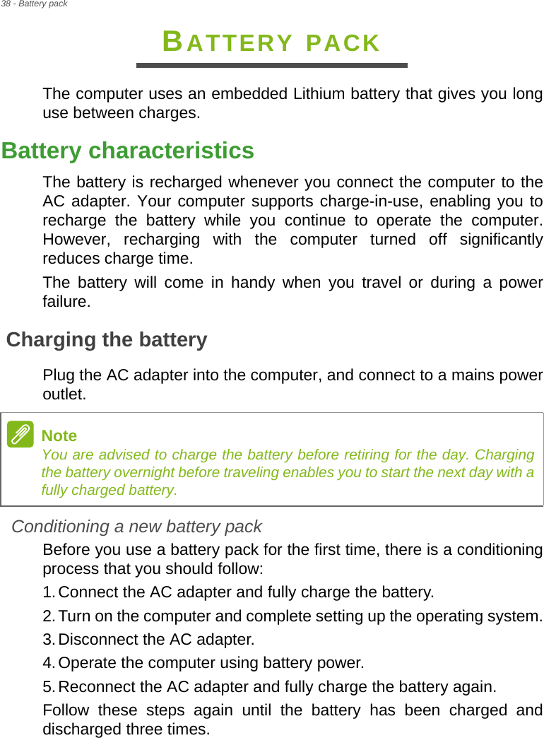 38 - Battery packBATTERY PACKThe computer uses an embedded Lithium battery that gives you long use between charges.Battery characteristicsThe battery is recharged whenever you connect the computer to the AC adapter. Your computer supports charge-in-use, enabling you to recharge the battery while you continue to operate the computer. However, recharging with the computer turned off significantly reduces charge time.The battery will come in handy when you travel or during a power failure. Charging the batteryPlug the AC adapter into the computer, and connect to a mains power outlet.Conditioning a new battery packBefore you use a battery pack for the first time, there is a conditioning process that you should follow:1.Connect the AC adapter and fully charge the battery.2.Turn on the computer and complete setting up the operating system.3.Disconnect the AC adapter.4.Operate the computer using battery power.5.Reconnect the AC adapter and fully charge the battery again.Follow these steps again until the battery has been charged and discharged three times.NoteYou are advised to charge the battery before retiring for the day. Charging the battery overnight before traveling enables you to start the next day with a fully charged battery.