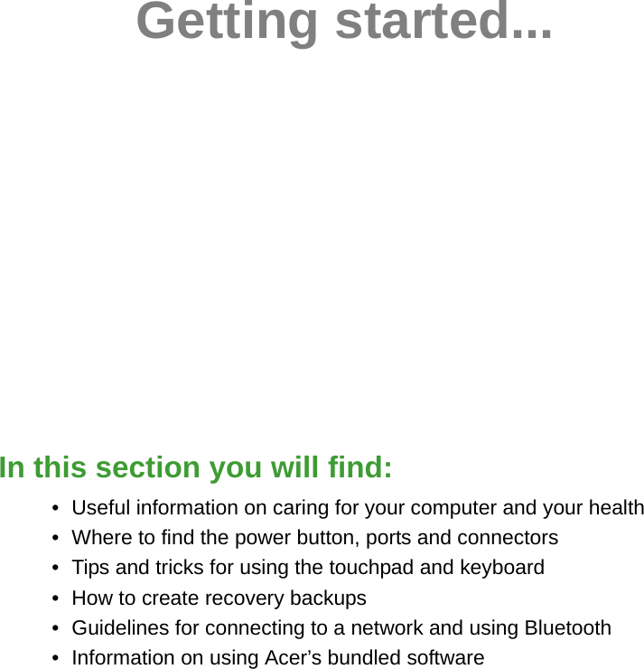 Getting started...In this section you will find:• Useful information on caring for your computer and your health• Where to find the power button, ports and connectors• Tips and tricks for using the touchpad and keyboard• How to create recovery backups• Guidelines for connecting to a network and using Bluetooth• Information on using Acer’s bundled software