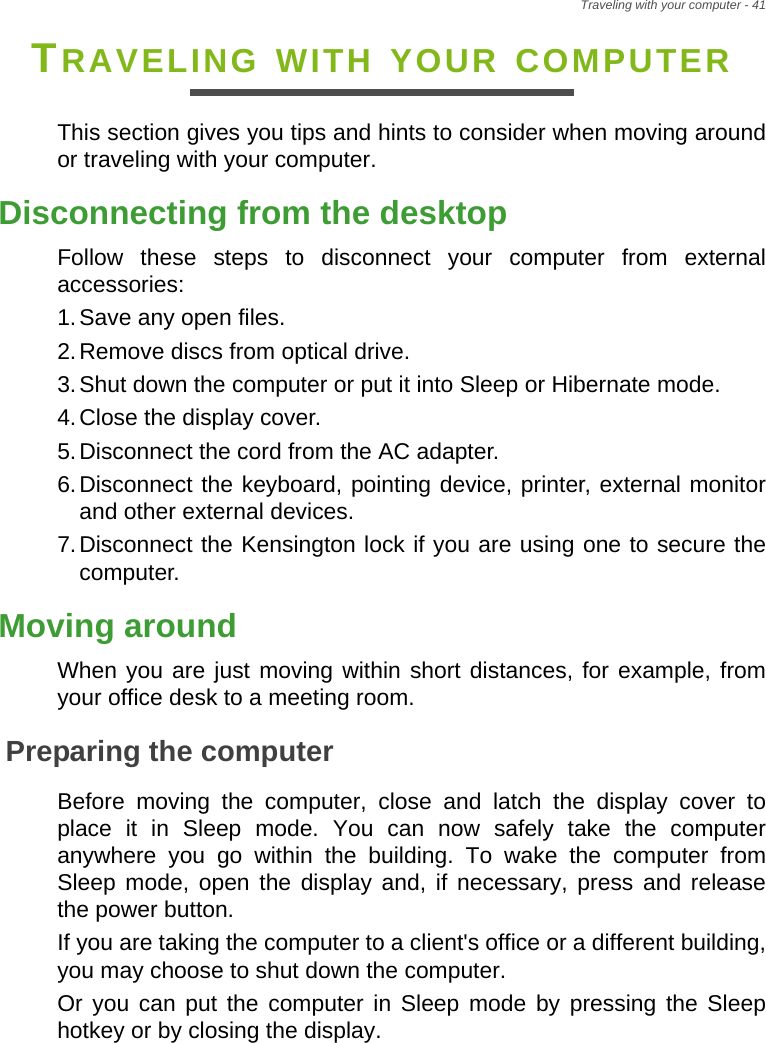 Traveling with your computer - 41TRAVELING WITH YOUR COMPUTERThis section gives you tips and hints to consider when moving around or traveling with your computer.Disconnecting from the desktopFollow these steps to disconnect your computer from external accessories:1.Save any open files.2.Remove discs from optical drive.3.Shut down the computer or put it into Sleep or Hibernate mode.4.Close the display cover.5.Disconnect the cord from the AC adapter.6.Disconnect the keyboard, pointing device, printer, external monitor and other external devices.7.Disconnect the Kensington lock if you are using one to secure the computer.Moving aroundWhen you are just moving within short distances, for example, from your office desk to a meeting room.Preparing the computerBefore moving the computer, close and latch the display cover to place it in Sleep mode. You can now safely take the computer anywhere you go within the building. To wake the computer from Sleep mode, open the display and, if necessary, press and release the power button.If you are taking the computer to a client&apos;s office or a different building, you may choose to shut down the computer.Or you can put the computer in Sleep mode by pressing the Sleep hotkey or by closing the display.