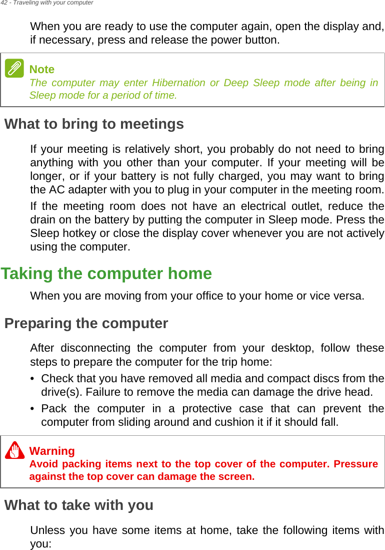 42 - Traveling with your computerWhen you are ready to use the computer again, open the display and, if necessary, press and release the power button.What to bring to meetingsIf your meeting is relatively short, you probably do not need to bring anything with you other than your computer. If your meeting will be longer, or if your battery is not fully charged, you may want to bring the AC adapter with you to plug in your computer in the meeting room.If the meeting room does not have an electrical outlet, reduce the drain on the battery by putting the computer in Sleep mode. Press the Sleep hotkey or close the display cover whenever you are not actively using the computer.Taking the computer homeWhen you are moving from your office to your home or vice versa.Preparing the computerAfter disconnecting the computer from your desktop, follow these steps to prepare the computer for the trip home:• Check that you have removed all media and compact discs from the drive(s). Failure to remove the media can damage the drive head.• Pack the computer in a protective case that can prevent the computer from sliding around and cushion it if it should fall.What to take with youUnless you have some items at home, take the following items with you:NoteThe computer may enter Hibernation or Deep Sleep mode after being in Sleep mode for a period of time.WarningAvoid packing items next to the top cover of the computer. Pressure against the top cover can damage the screen.