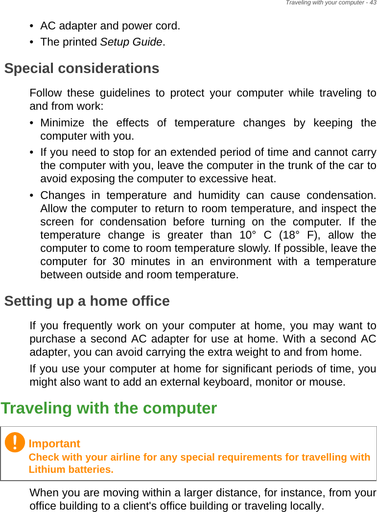 Traveling with your computer - 43• AC adapter and power cord.• The printed Setup Guide.Special considerationsFollow these guidelines to protect your computer while traveling to and from work:• Minimize the effects of temperature changes by keeping the computer with you.• If you need to stop for an extended period of time and cannot carry the computer with you, leave the computer in the trunk of the car to avoid exposing the computer to excessive heat.• Changes in temperature and humidity can cause condensation. Allow the computer to return to room temperature, and inspect the screen for condensation before turning on the computer. If the temperature change is greater than 10° C (18° F), allow the computer to come to room temperature slowly. If possible, leave the computer for 30 minutes in an environment with a temperature between outside and room temperature.Setting up a home officeIf you frequently work on your computer at home, you may want to purchase a second AC adapter for use at home. With a second AC adapter, you can avoid carrying the extra weight to and from home.If you use your computer at home for significant periods of time, you might also want to add an external keyboard, monitor or mouse.Traveling with the computerWhen you are moving within a larger distance, for instance, from your office building to a client&apos;s office building or traveling locally.ImportantCheck with your airline for any special requirements for travelling with Lithium batteries.