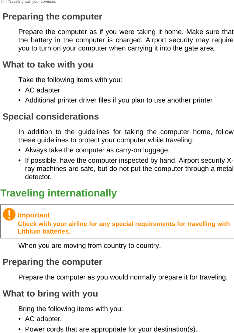 44 - Traveling with your computerPreparing the computerPrepare the computer as if you were taking it home. Make sure that the battery in the computer is charged. Airport security may require you to turn on your computer when carrying it into the gate area.What to take with youTake the following items with you:• AC adapter• Additional printer driver files if you plan to use another printerSpecial considerationsIn addition to the guidelines for taking the computer home, follow these guidelines to protect your computer while traveling:• Always take the computer as carry-on luggage.• If possible, have the computer inspected by hand. Airport security X-ray machines are safe, but do not put the computer through a metal detector.Traveling internationallyWhen you are moving from country to country.Preparing the computerPrepare the computer as you would normally prepare it for traveling.What to bring with youBring the following items with you:• AC adapter.• Power cords that are appropriate for your destination(s).ImportantCheck with your airline for any special requirements for travelling with Lithium batteries.