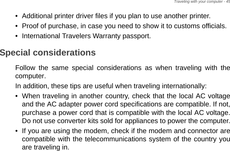 Traveling with your computer - 45• Additional printer driver files if you plan to use another printer.• Proof of purchase, in case you need to show it to customs officials.• International Travelers Warranty passport.Special considerationsFollow the same special considerations as when traveling with the computer. In addition, these tips are useful when traveling internationally:• When traveling in another country, check that the local AC voltage and the AC adapter power cord specifications are compatible. If not, purchase a power cord that is compatible with the local AC voltage. Do not use converter kits sold for appliances to power the computer.• If you are using the modem, check if the modem and connector are compatible with the telecommunications system of the country you are traveling in.