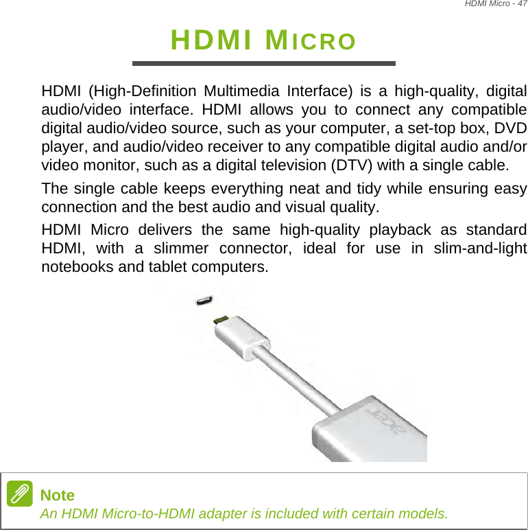 HDMI Micro - 47HDMI MICROHDMI (High-Definition Multimedia Interface) is a high-quality, digital audio/video interface. HDMI allows you to connect any compatible digital audio/video source, such as your computer, a set-top box, DVD player, and audio/video receiver to any compatible digital audio and/or video monitor, such as a digital television (DTV) with a single cable.The single cable keeps everything neat and tidy while ensuring easy connection and the best audio and visual quality.HDMI Micro delivers the same high-quality playback as standard HDMI, with a slimmer connector, ideal for use in slim-and-light notebooks and tablet computers. NoteAn HDMI Micro-to-HDMI adapter is included with certain models.