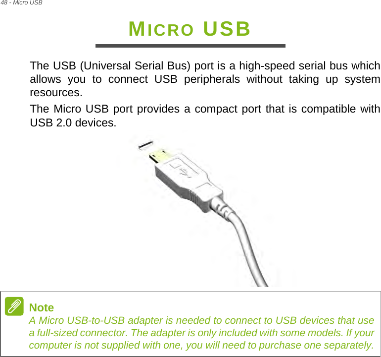 48 - Micro USBMICRO USBThe USB (Universal Serial Bus) port is a high-speed serial bus which allows you to connect USB peripherals without taking up system resources.The Micro USB port provides a compact port that is compatible with USB 2.0 devices. NoteA Micro USB-to-USB adapter is needed to connect to USB devices that use a full-sized connector. The adapter is only included with some models. If your computer is not supplied with one, you will need to purchase one separately.