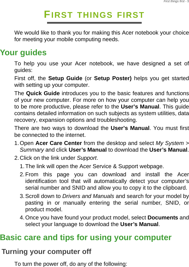 First things first - 5FIRST THINGS FIRSTWe would like to thank you for making this Acer notebook your choice for meeting your mobile computing needs.Your guidesTo help you use your Acer notebook, we have designed a set of guides:First off, the Setup Guide (or Setup Poster) helps you get started with setting up your computer.The Quick Guide introduces you to the basic features and functions of your new computer. For more on how your computer can help you to be more productive, please refer to the User’s Manual. This guide contains detailed information on such subjects as system utilities, data recovery, expansion options and troubleshooting.There are two ways to download the User’s Manual. You must first be connected to the internet.1.Open Acer Care Center from the desktop and select My System &gt; Summary and click User’s Manual to download the User’s Manual.2.Click on the link under Support.1.The link will open the Acer Service &amp; Support webpage.2.From this page you can download and install the Acer identification tool that will automatically detect your computer’s serial number and SNID and allow you to copy it to the clipboard.3.Scroll down to Drivers and Manuals and search for your model by pasting in or manually entering the serial number, SNID, or product model.4.Once you have found your product model, select Documents and select your language to download the User’s Manual.Basic care and tips for using your computerTurning your computer offTo turn the power off, do any of the following: