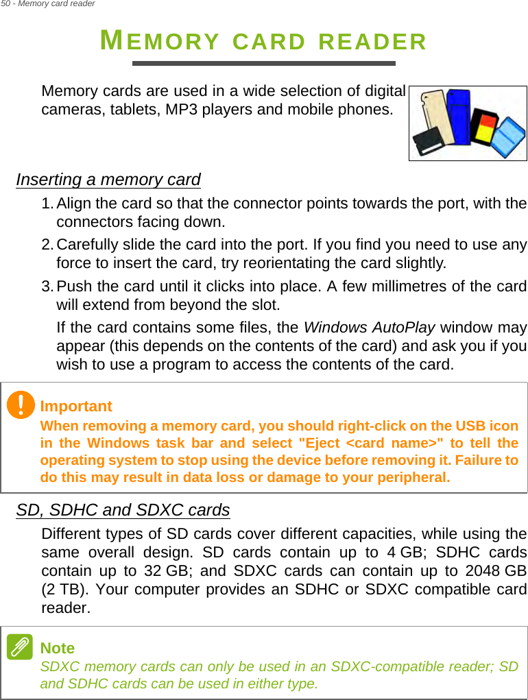 50 - Memory card readerMEMORY CARD READERMemory cards are used in a wide selection of digital cameras, tablets, MP3 players and mobile phones. Inserting a memory card1.Align the card so that the connector points towards the port, with the connectors facing down.2.Carefully slide the card into the port. If you find you need to use any force to insert the card, try reorientating the card slightly.3.Push the card until it clicks into place. A few millimetres of the card will extend from beyond the slot.If the card contains some files, the Windows AutoPlay window may appear (this depends on the contents of the card) and ask you if you wish to use a program to access the contents of the card.SD, SDHC and SDXC cardsDifferent types of SD cards cover different capacities, while using the same overall design. SD cards contain up to 4 GB; SDHC cards contain up to 32 GB; and SDXC cards can contain up to 2048 GB (2 TB). Your computer provides an SDHC or SDXC compatible card reader. ImportantWhen removing a memory card, you should right-click on the USB icon in the Windows task bar and select &quot;Eject &lt;card name&gt;&quot; to tell the operating system to stop using the device before removing it. Failure to do this may result in data loss or damage to your peripheral.NoteSDXC memory cards can only be used in an SDXC-compatible reader; SD and SDHC cards can be used in either type.