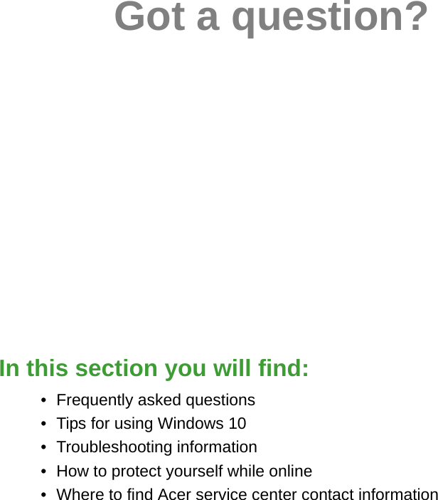 Got a question?In this section you will find:• Frequently asked questions• Tips for using Windows 10• Troubleshooting information• How to protect yourself while online• Where to find Acer service center contact information