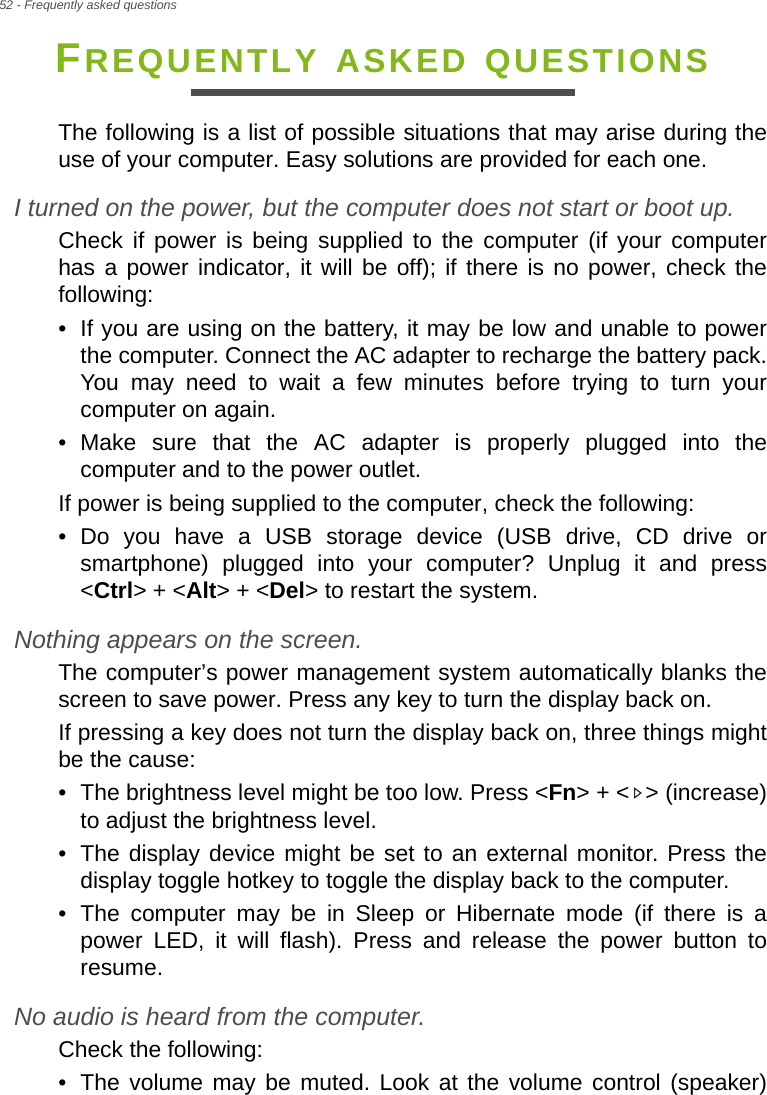 52 - Frequently asked questionsFREQUENTLY ASKED QUESTIONSThe following is a list of possible situations that may arise during the use of your computer. Easy solutions are provided for each one.I turned on the power, but the computer does not start or boot up.Check if power is being supplied to the computer (if your computer has a power indicator, it will be off); if there is no power, check the following:• If you are using on the battery, it may be low and unable to power the computer. Connect the AC adapter to recharge the battery pack. You may need to wait a few minutes before trying to turn your computer on again.• Make sure that the AC adapter is properly plugged into the computer and to the power outlet.If power is being supplied to the computer, check the following:• Do you have a USB storage device (USB drive, CD drive or smartphone) plugged into your computer? Unplug it and press &lt;Ctrl&gt; + &lt;Alt&gt; + &lt;Del&gt; to restart the system.Nothing appears on the screen.The computer’s power management system automatically blanks the screen to save power. Press any key to turn the display back on.If pressing a key does not turn the display back on, three things might be the cause:• The brightness level might be too low. Press &lt;Fn&gt; + &lt; &gt; (increase) to adjust the brightness level.• The display device might be set to an external monitor. Press the display toggle hotkey to toggle the display back to the computer.• The computer may be in Sleep or Hibernate mode (if there is a power LED, it will flash). Press and release the power button to resume.No audio is heard from the computer.Check the following:• The volume may be muted. Look at the volume control (speaker) 